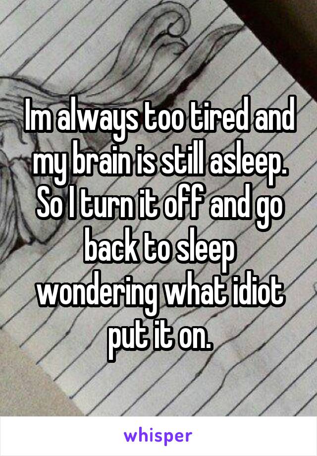 Im always too tired and my brain is still asleep. So I turn it off and go back to sleep wondering what idiot put it on.