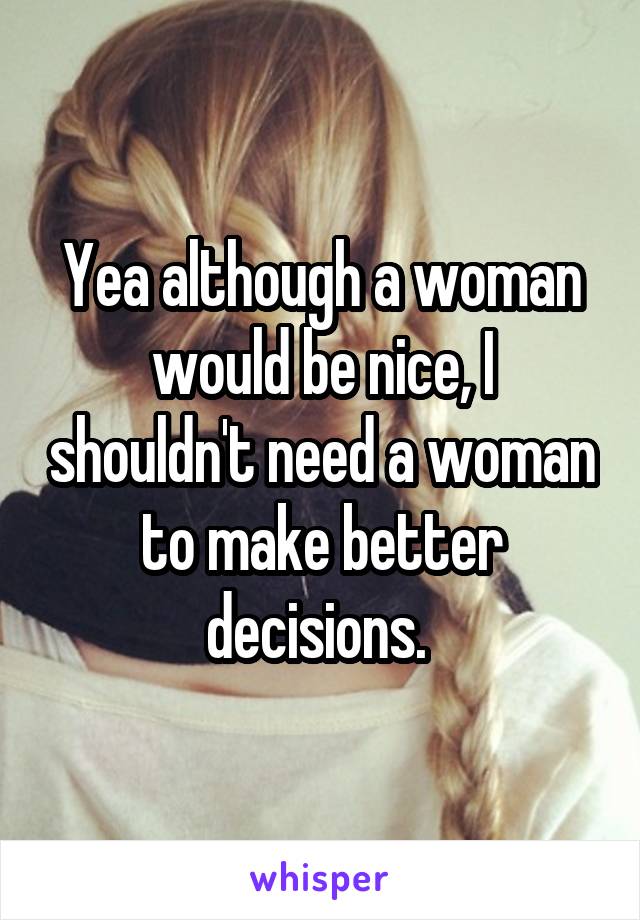 Yea although a woman would be nice, I shouldn't need a woman to make better decisions. 