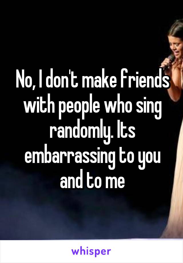 No, I don't make friends with people who sing randomly. Its embarrassing to you and to me