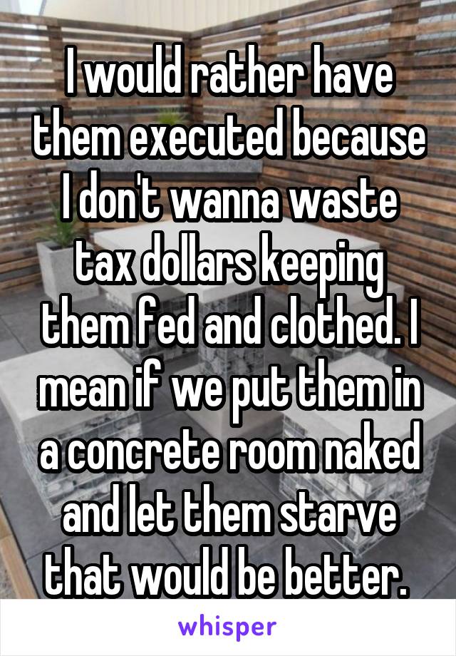 I would rather have them executed because I don't wanna waste tax dollars keeping them fed and clothed. I mean if we put them in a concrete room naked and let them starve that would be better. 