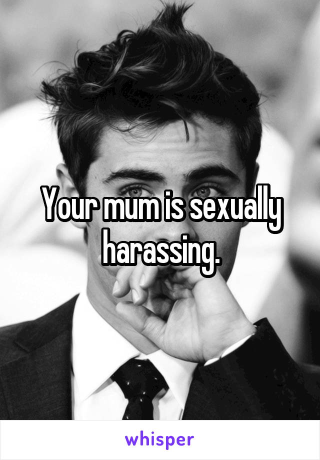 Your mum is sexually harassing.