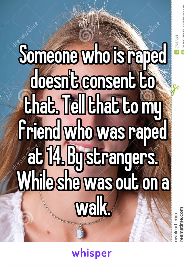 Someone who is raped doesn't consent to that. Tell that to my friend who was raped at 14. By strangers. While she was out on a walk.