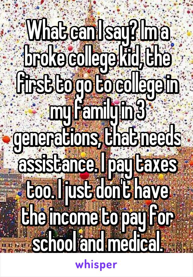 What can I say? Im a broke college kid, the first to go to college in my family in 3 generations, that needs assistance. I pay taxes too. I just don't have the income to pay for school and medical.