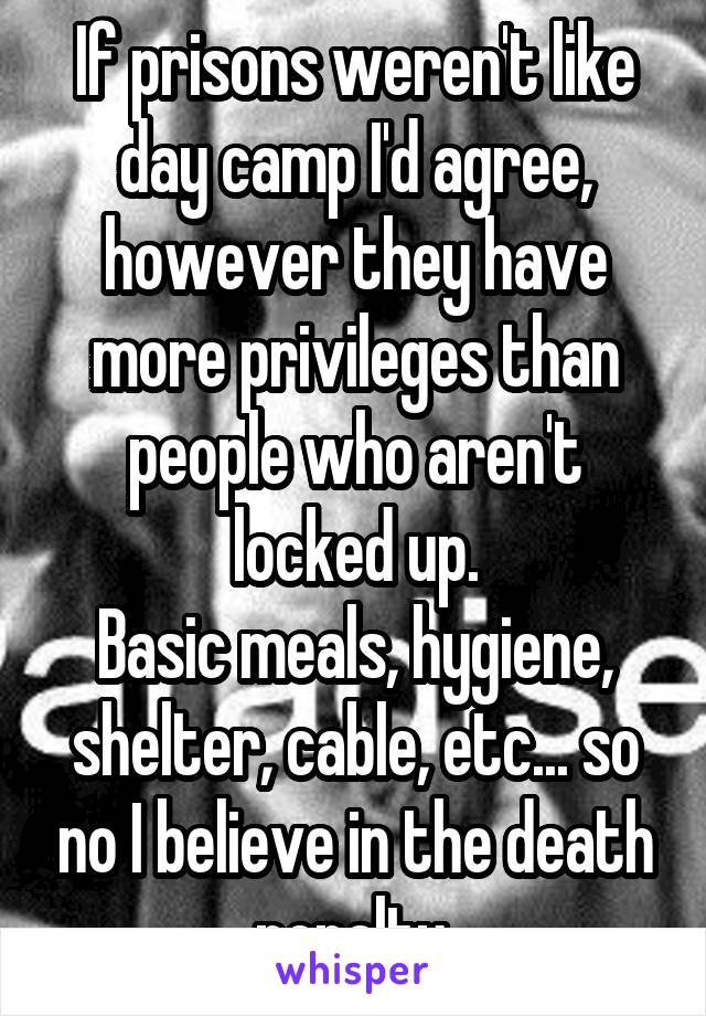 If prisons weren't like day camp I'd agree, however they have more privileges than people who aren't locked up.
Basic meals, hygiene, shelter, cable, etc... so no I believe in the death penalty.