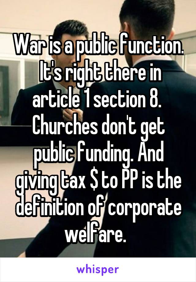War is a public function.  It's right there in article 1 section 8.  Churches don't get public funding. And giving tax $ to PP is the definition of corporate welfare.  