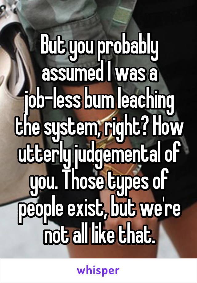 But you probably assumed I was a job-less bum leaching the system, right? How utterly judgemental of you. Those types of people exist, but we're not all like that.