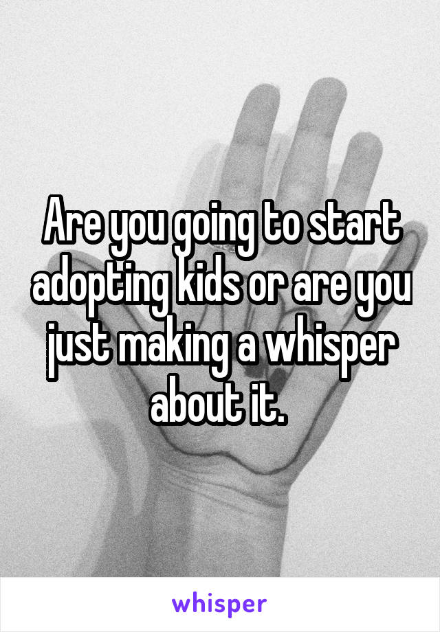 Are you going to start adopting kids or are you just making a whisper about it. 