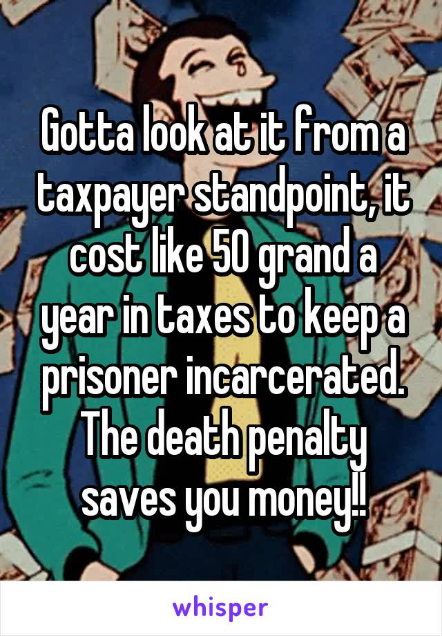 Gotta look at it from a taxpayer standpoint, it cost like 50 grand a year in taxes to keep a prisoner incarcerated. The death penalty saves you money!!