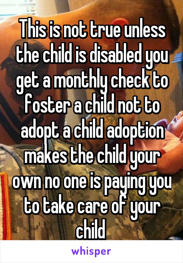 This is not true unless the child is disabled you get a monthly check to foster a child not to adopt a child adoption makes the child your own no one is paying you to take care of your child 