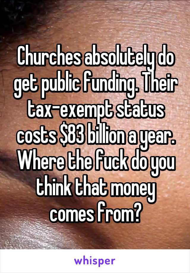 Churches absolutely do get public funding. Their tax-exempt status costs $83 billion a year. Where the fuck do you think that money comes from?