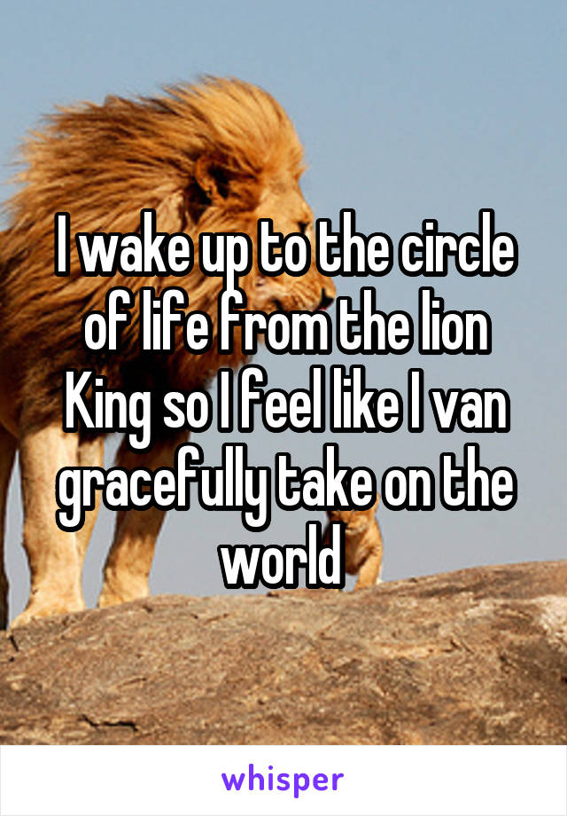 I wake up to the circle of life from the lion King so I feel like I van gracefully take on the world 