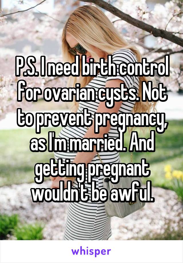 P.S. I need birth control for ovarian cysts. Not to prevent pregnancy, as I'm married. And getting pregnant wouldn't be awful.