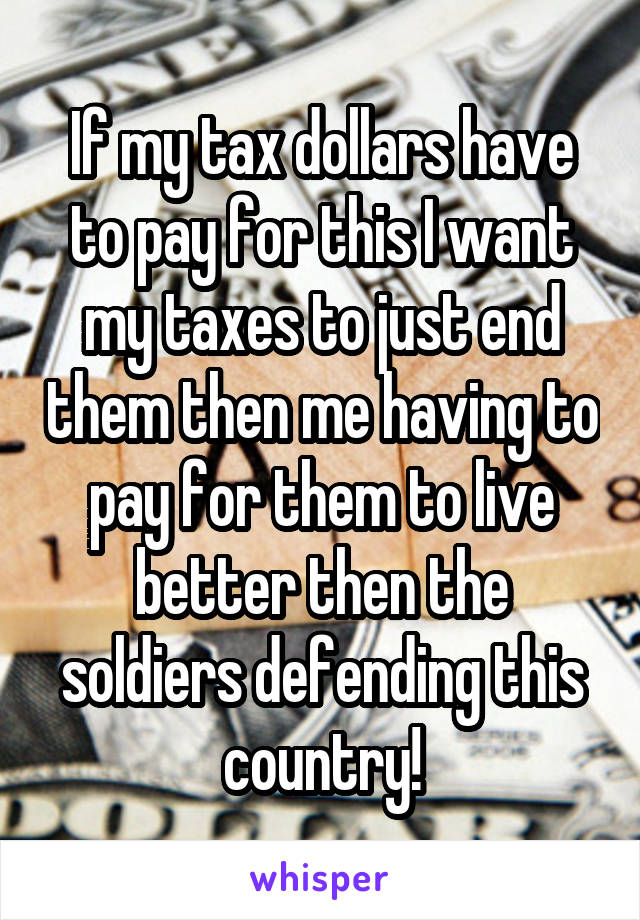 If my tax dollars have to pay for this I want my taxes to just end them then me having to pay for them to live better then the soldiers defending this country!