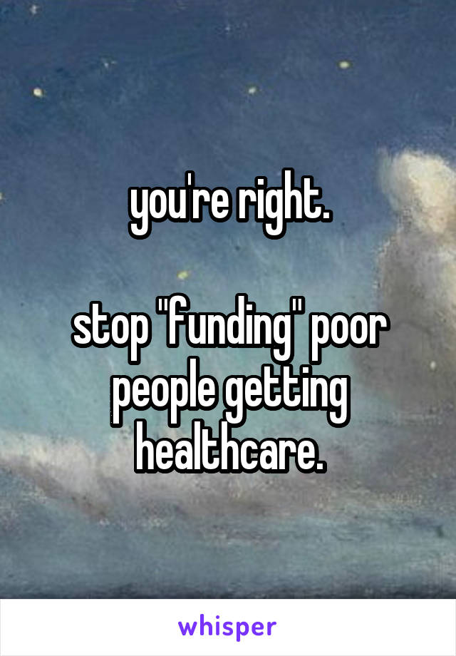 you're right.

stop "funding" poor people getting healthcare.
