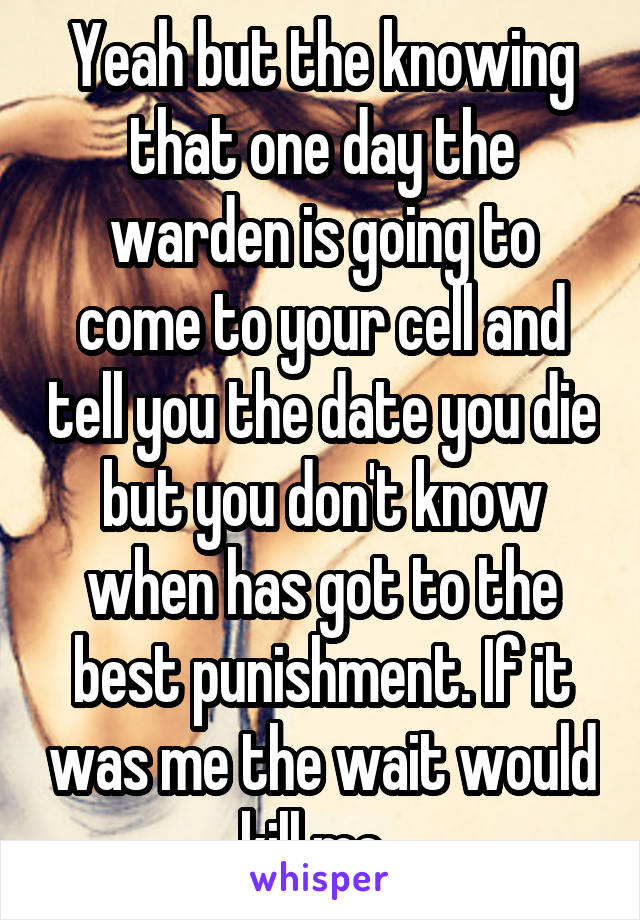 Yeah but the knowing that one day the warden is going to come to your cell and tell you the date you die but you don't know when has got to the best punishment. If it was me the wait would kill me. 