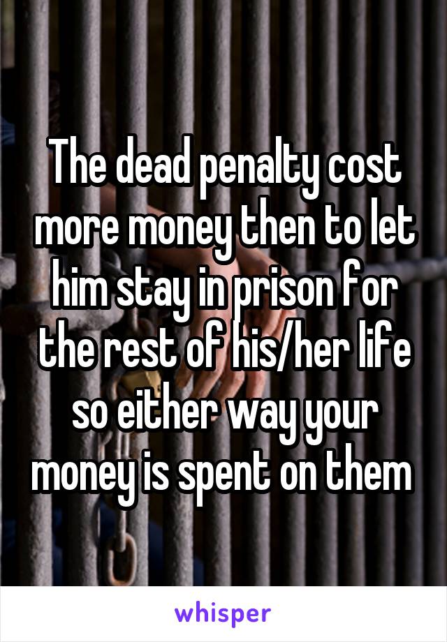 The dead penalty cost more money then to let him stay in prison for the rest of his/her life so either way your money is spent on them 