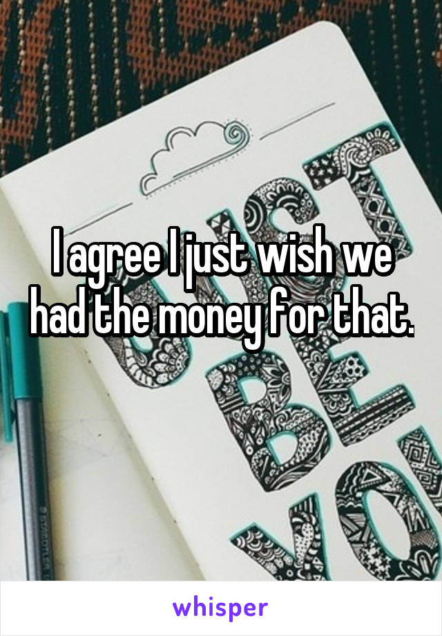 I agree I just wish we had the money for that. 