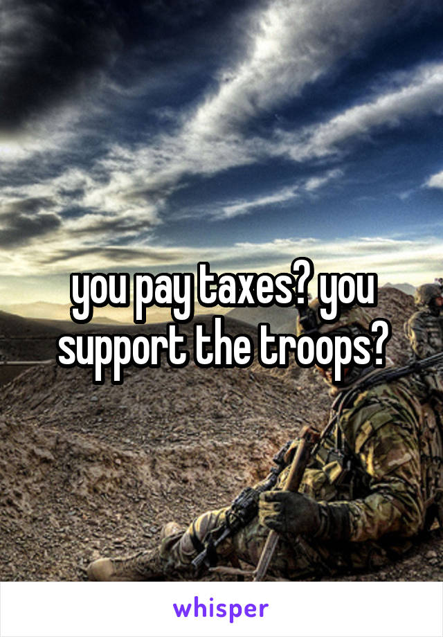 you pay taxes? you support the troops?