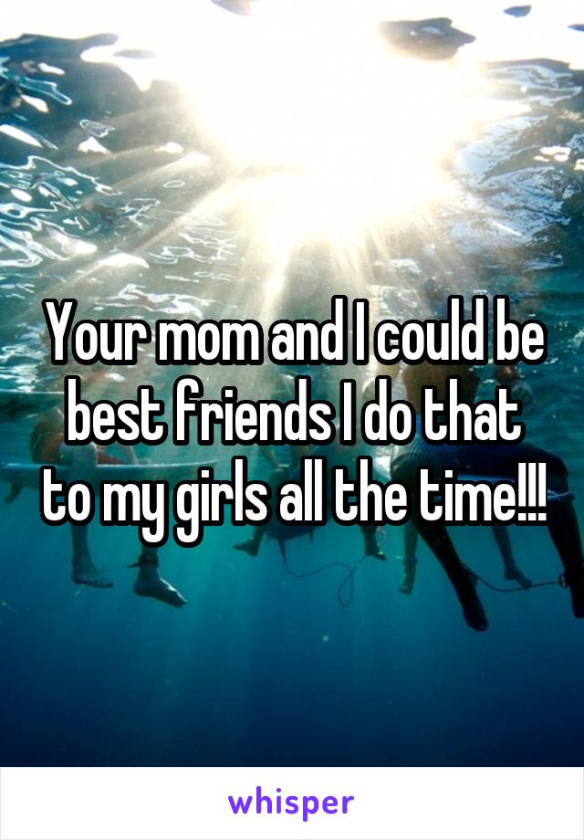 Your mom and I could be best friends I do that to my girls all the time!!!