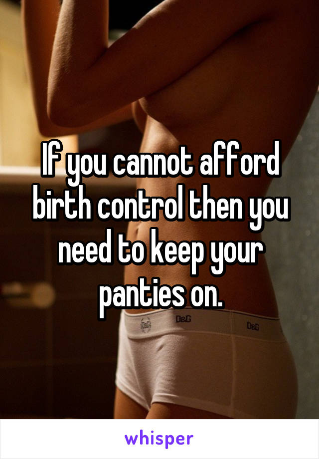 If you cannot afford birth control then you need to keep your panties on.