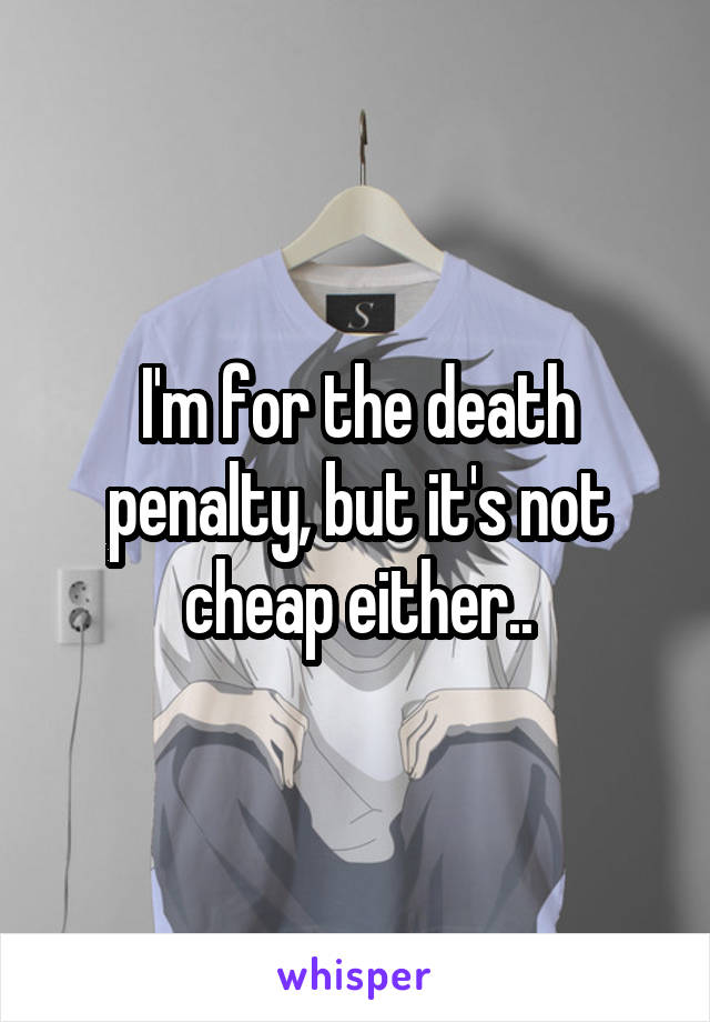 I'm for the death penalty, but it's not cheap either..