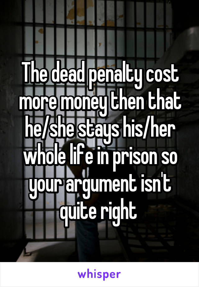 The dead penalty cost more money then that he/she stays his/her whole life in prison so your argument isn't quite right 