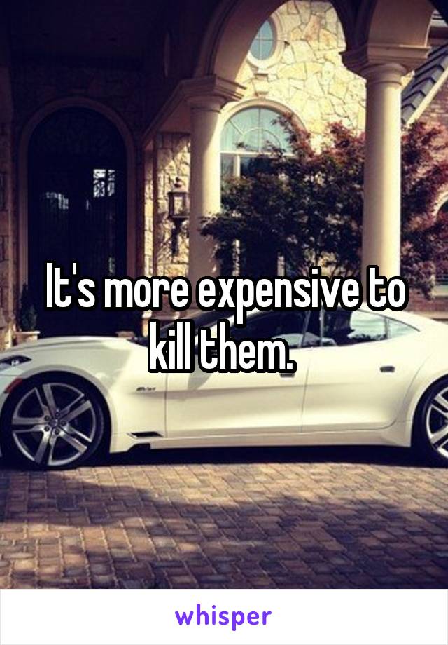 It's more expensive to kill them. 