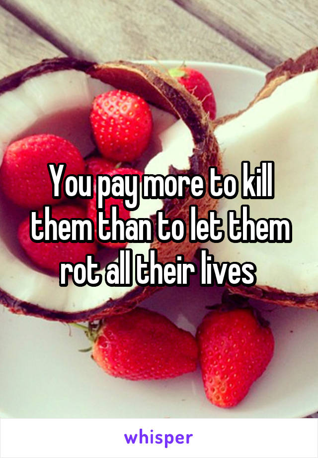 You pay more to kill them than to let them rot all their lives 