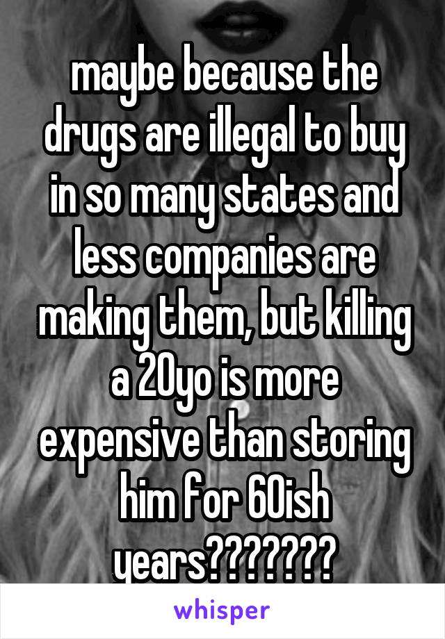 maybe because the drugs are illegal to buy in so many states and less companies are making them, but killing a 20yo is more expensive than storing him for 60ish years???????