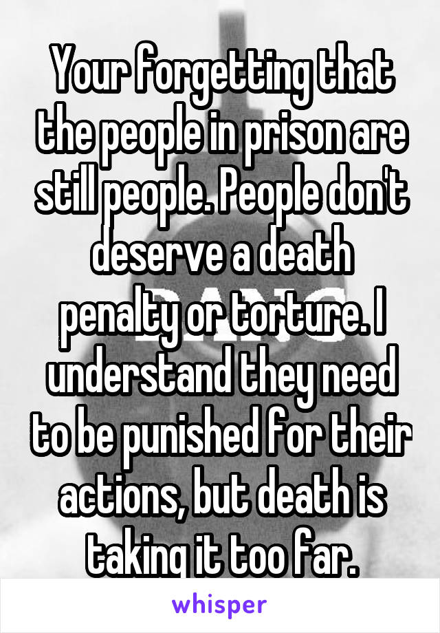 Your forgetting that the people in prison are still people. People don't deserve a death penalty or torture. I understand they need to be punished for their actions, but death is taking it too far.