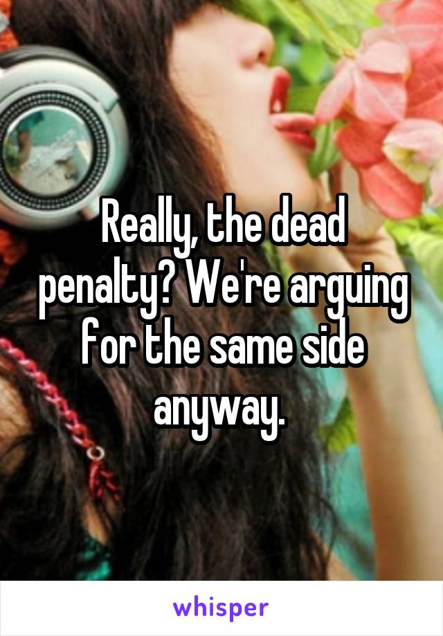 Really, the dead penalty? We're arguing for the same side anyway. 