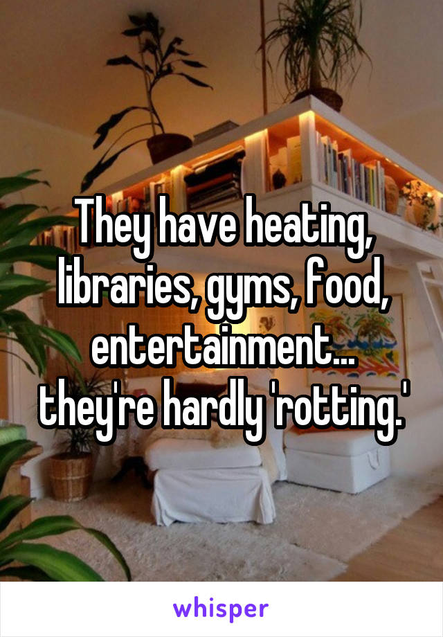 They have heating, libraries, gyms, food, entertainment... they're hardly 'rotting.'