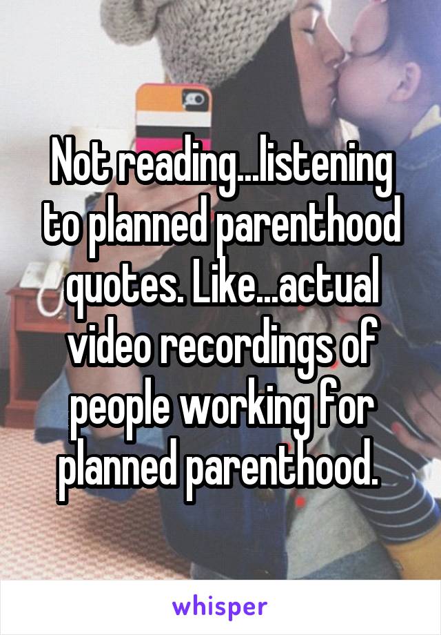 Not reading...listening to planned parenthood quotes. Like...actual video recordings of people working for planned parenthood. 