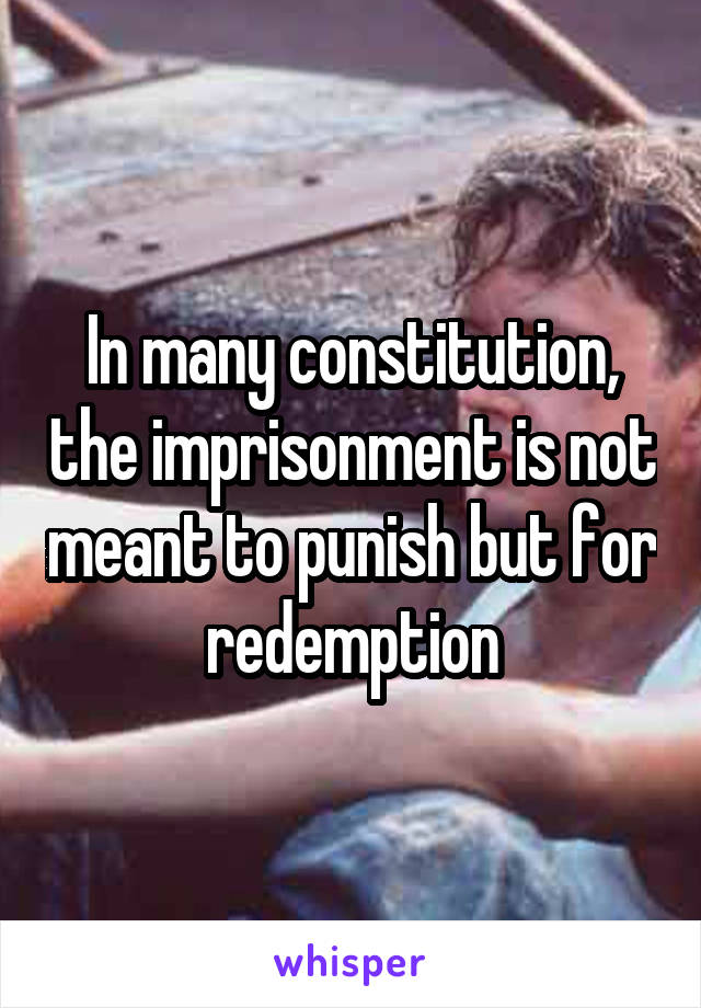 In many constitution, the imprisonment is not meant to punish but for redemption