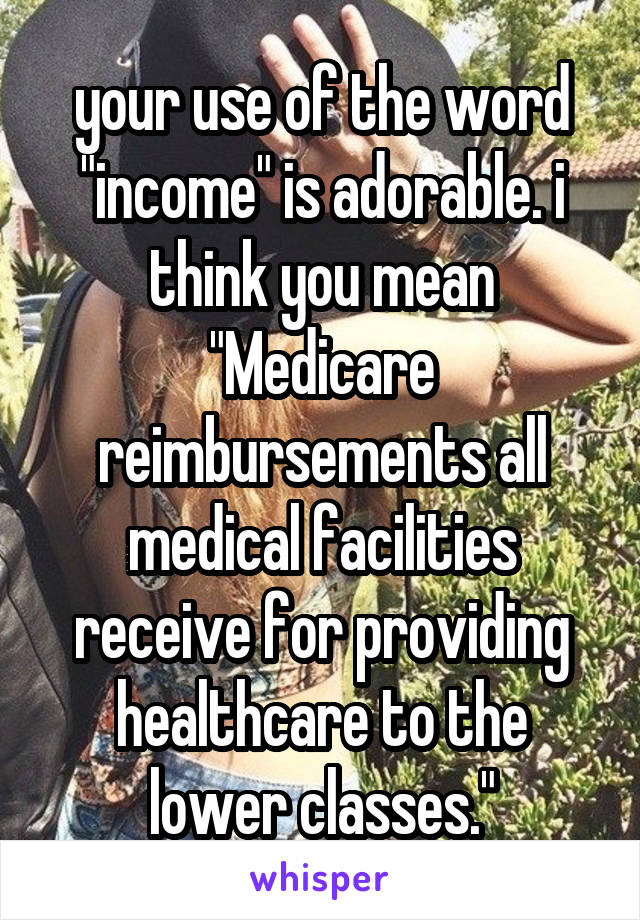 your use of the word "income" is adorable. i think you mean "Medicare reimbursements all medical facilities receive for providing healthcare to the lower classes."