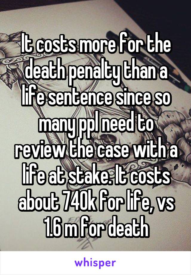 It costs more for the death penalty than a life sentence since so many ppl need to review the case with a life at stake. It costs about 740k for life, vs 1.6 m for death