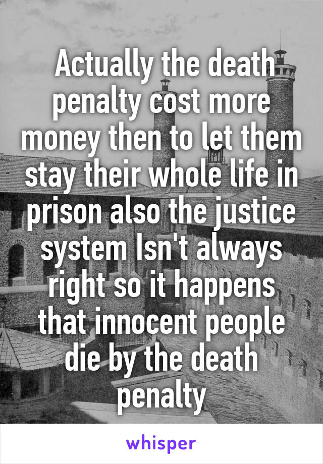  Actually the death penalty cost more money then to let them stay their whole life in prison also the justice system Isn't always right so it happens that innocent people die by the death penalty