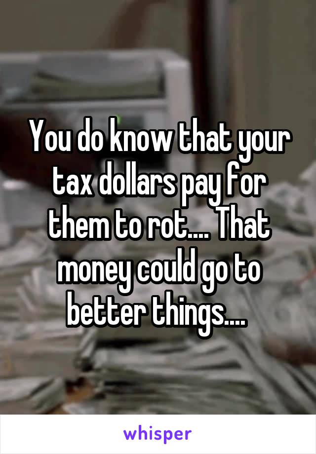 You do know that your tax dollars pay for them to rot.... That money could go to better things.... 