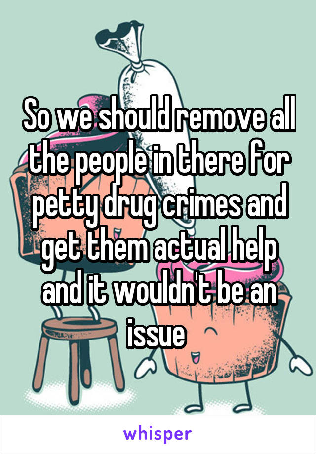 So we should remove all the people in there for petty drug crimes and get them actual help and it wouldn't be an issue 