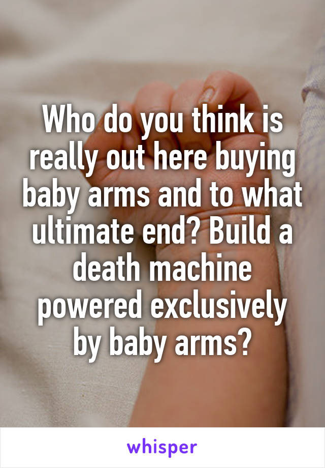 Who do you think is really out here buying baby arms and to what ultimate end? Build a death machine powered exclusively by baby arms?