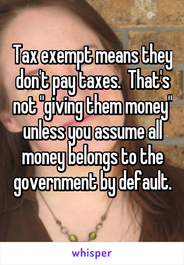 Tax exempt means they don't pay taxes.  That's not "giving them money" unless you assume all money belongs to the government by default.  