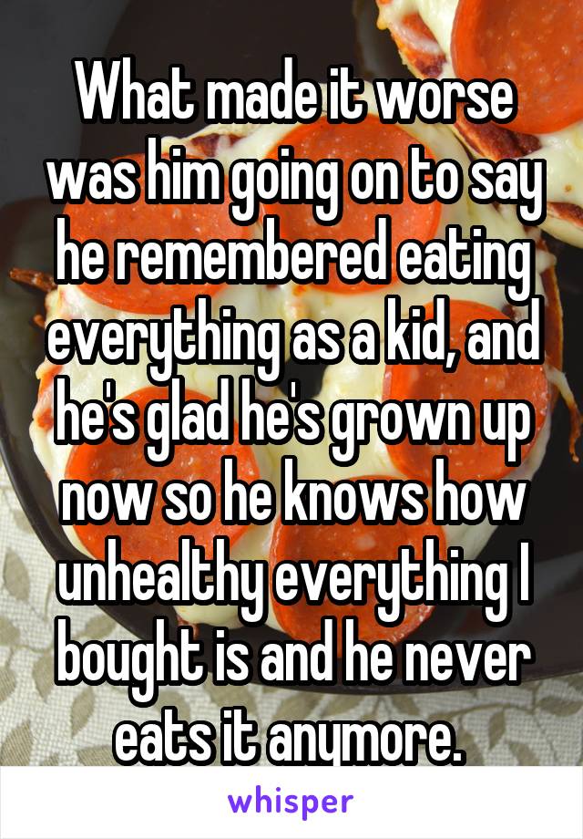 What made it worse was him going on to say he remembered eating everything as a kid, and he's glad he's grown up now so he knows how unhealthy everything I bought is and he never eats it anymore. 