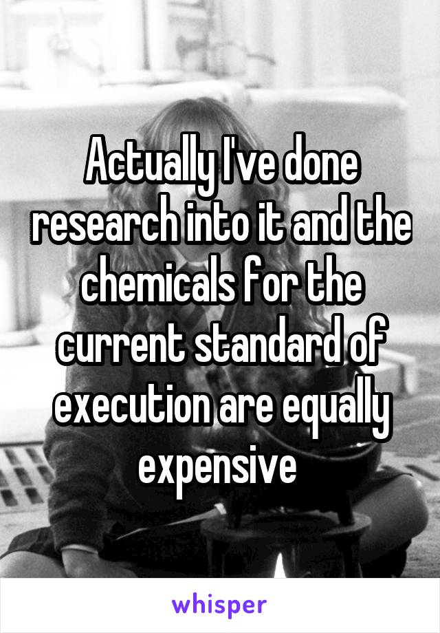 Actually I've done research into it and the chemicals for the current standard of execution are equally expensive 