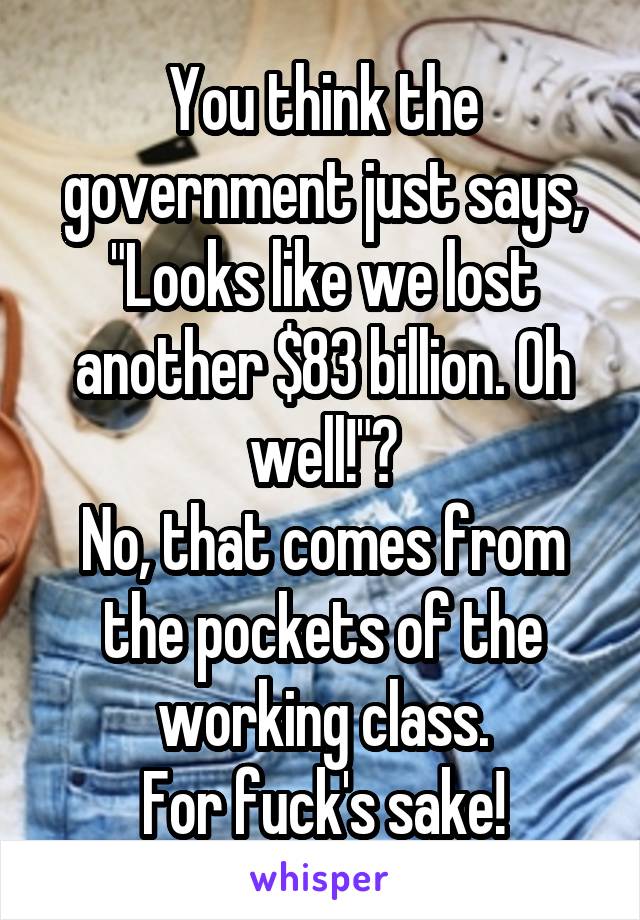 You think the government just says, "Looks like we lost another $83 billion. Oh well!"?
No, that comes from the pockets of the working class.
For fuck's sake!