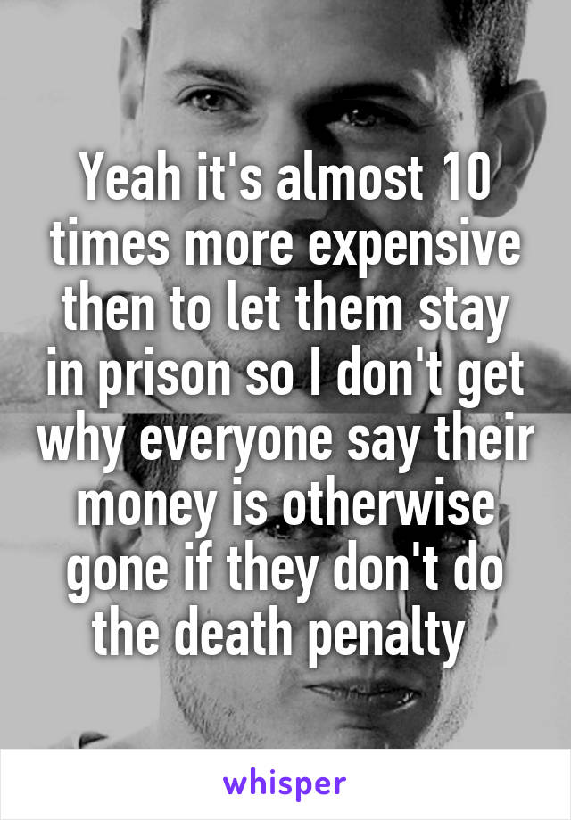 Yeah it's almost 10 times more expensive then to let them stay in prison so I don't get why everyone say their money is otherwise gone if they don't do the death penalty 