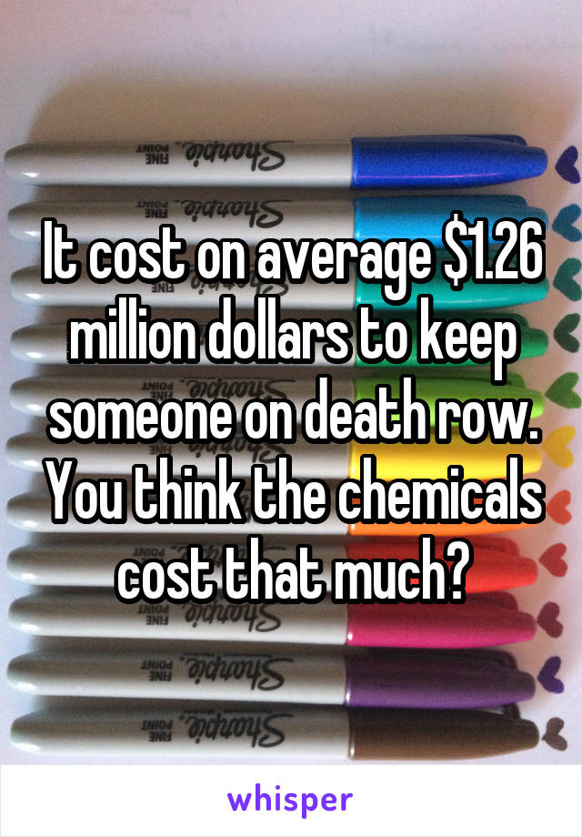 It cost on average $1.26 million dollars to keep someone on death row. You think the chemicals cost that much?