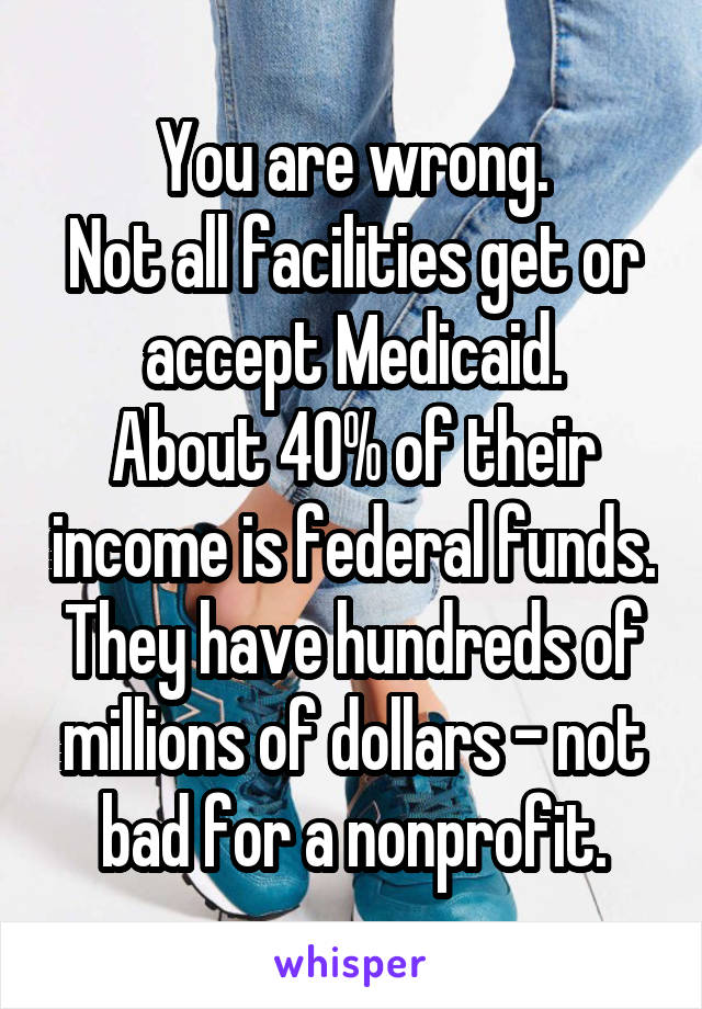 You are wrong.
Not all facilities get or accept Medicaid.
About 40% of their income is federal funds. They have hundreds of millions of dollars - not bad for a nonprofit.