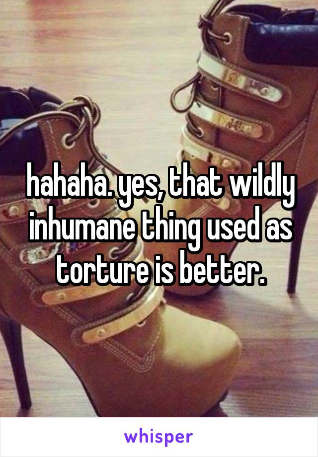 hahaha. yes, that wildly inhumane thing used as torture is better.