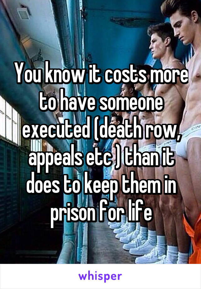 You know it costs more to have someone executed (death row, appeals etc ) than it does to keep them in prison for life