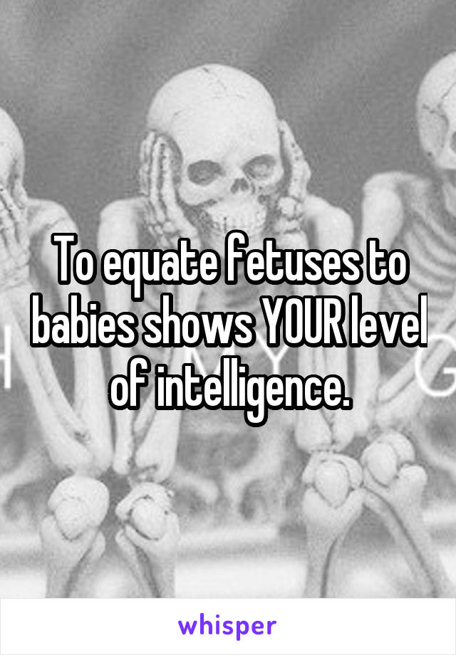 To equate fetuses to babies shows YOUR level of intelligence.